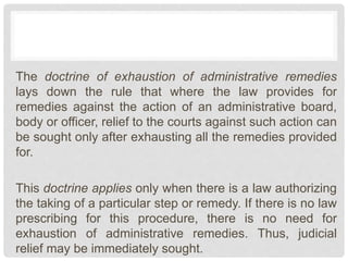 The doctrine of exhaustion of administrative remedies
lays down the rule that where the law provides for
remedies against the action of an administrative board,
body or officer, relief to the courts against such action can
be sought only after exhausting all the remedies provided
for.
This doctrine applies only when there is a law authorizing
the taking of a particular step or remedy. If there is no law
prescribing for this procedure, there is no need for
exhaustion of administrative remedies. Thus, judicial
relief may be immediately sought.
 