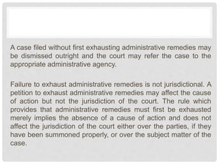 A case filed without first exhausting administrative remedies may
be dismissed outright and the court may refer the case to the
appropriate administrative agency.
Failure to exhaust administrative remedies is not jurisdictional. A
petition to exhaust administrative remedies may affect the cause
of action but not the jurisdiction of the court. The rule which
provides that administrative remedies must first be exhausted
merely implies the absence of a cause of action and does not
affect the jurisdiction of the court either over the parties, if they
have been summoned properly, or over the subject matter of the
case.
 