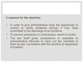 3 reasons for the doctrine:
1. In order to give administrative body the opportunity to
correct or rectify whatever error(s) it may have
committed in the discharge of its functions;
2. To prevent premature or unnecessary resort to courts;
3. The law itself gives competence or expertise to
administrative tribunals to carry out the mandate to
them by law. (consistent with the doctrine of separation
of powers)
 