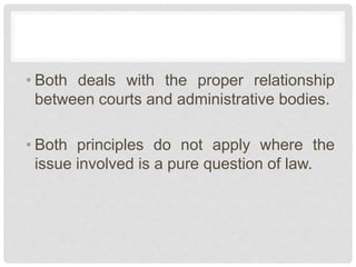 • Both deals with the proper relationship
between courts and administrative bodies.
• Both principles do not apply where the
issue involved is a pure question of law.
 