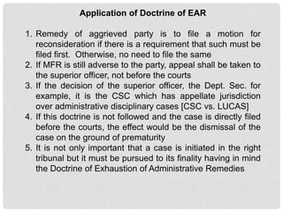 Application of Doctrine of EAR
1. Remedy of aggrieved party is to file a motion for
reconsideration if there is a requirement that such must be
filed first. Otherwise, no need to file the same
2. If MFR is still adverse to the party, appeal shall be taken to
the superior officer, not before the courts
3. If the decision of the superior officer, the Dept. Sec. for
example, it is the CSC which has appellate jurisdiction
over administrative disciplinary cases [CSC vs. LUCAS]
4. If this doctrine is not followed and the case is directly filed
before the courts, the effect would be the dismissal of the
case on the ground of prematurity
5. It is not only important that a case is initiated in the right
tribunal but it must be pursued to its finality having in mind
the Doctrine of Exhaustion of Administrative Remedies
 