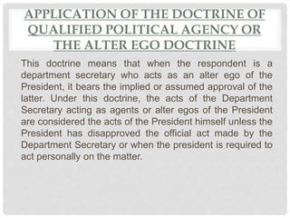 APPLICATION OF THE DOCTRINE OF
QUALIFIED POLITICAL AGENCY OR
THE ALTER EGO DOCTRINE
This doctrine means that when the respondent is a
department secretary who acts as an alter ego of the
President, it bears the implied or assumed approval of the
latter. Under this doctrine, the acts of the Department
Secretary acting as agents or alter egos of the President
are considered the acts of the President himself unless the
President has disapproved the official act made by the
Department Secretary or when the president is required to
act personally on the matter.
 