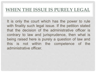 WHEN THE ISSUE IS PURELY LEGAL
It is only the court which has the power to rule
with finality such legal issue. If the petition stated
that the decision of the administrative officer is
contrary to law and jurisprudence, then what is
being raised here is purely a question of law and
this is not within the competence of the
administrative officer.
 