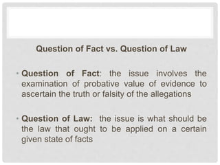 Question of Fact vs. Question of Law
• Question of Fact: the issue involves the
examination of probative value of evidence to
ascertain the truth or falsity of the allegations
• Question of Law: the issue is what should be
the law that ought to be applied on a certain
given state of facts
 