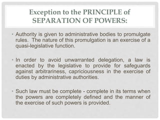 Exception to the PRINCIPLE of
SEPARATION OF POWERS:
• Authority is given to administrative bodies to promulgate
rules. The nature of this promulgation is an exercise of a
quasi-legislative function.
• In order to avoid unwarranted delegation, a law is
enacted by the legislative to provide for safeguards
against arbitrariness, capriciousness in the exercise of
duties by administrative authorities.
• Such law must be complete - complete in its terms when
the powers are completely defined and the manner of
the exercise of such powers is provided.
 