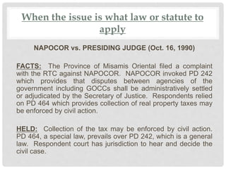 When the issue is what law or statute to
apply
NAPOCOR vs. PRESIDING JUDGE (Oct. 16, 1990)
FACTS: The Province of Misamis Oriental filed a complaint
with the RTC against NAPOCOR. NAPOCOR invoked PD 242
which provides that disputes between agencies of the
government including GOCCs shall be administratively settled
or adjudicated by the Secretary of Justice. Respondents relied
on PD 464 which provides collection of real property taxes may
be enforced by civil action.
HELD: Collection of the tax may be enforced by civil action.
PD 464, a special law, prevails over PD 242, which is a general
law. Respondent court has jurisdiction to hear and decide the
civil case.
 