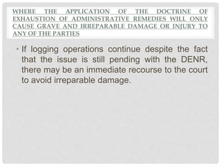 WHERE THE APPLICATION OF THE DOCTRINE OF
EXHAUSTION OF ADMINISTRATIVE REMEDIES WILL ONLY
CAUSE GRAVE AND IRREPARABLE DAMAGE OR INJURY TO
ANY OF THE PARTIES
• If logging operations continue despite the fact
that the issue is still pending with the DENR,
there may be an immediate recourse to the court
to avoid irreparable damage.
 