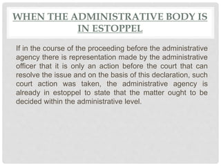 WHEN THE ADMINISTRATIVE BODY IS
IN ESTOPPEL
If in the course of the proceeding before the administrative
agency there is representation made by the administrative
officer that it is only an action before the court that can
resolve the issue and on the basis of this declaration, such
court action was taken, the administrative agency is
already in estoppel to state that the matter ought to be
decided within the administrative level.
 