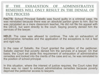 IF THE EXHAUSTION OF ADMINISTRATIVE
REMEDIES WILL ONLY RESULT IN THE DENIAL OF
DUE PROCESS
FACTS: School Principal Sabello was found guilty in a criminal case. He
was reinstated because there was an absolute pardon given to him. But he
was reinstated as a mere classroom teacher. He did not file his appeal with
the DECS, but went directly to the court. Saying poverty denied him the
services of the lawyer.
HELD: The case was allowed to continue. The rule on exhaustion of
administrative remedies and the application of the exceptions is not a fast
and rigid rule.
In the case of Sabello, the Court granted the petition of the petitioner.
Sabello claimed that poverty denied him the services of a lawyer. On that
basis, the Court set aside this requirement of exhaustion of administrative
remedies and looked into the merits of the case and so, he was reinstated to
the position of school principal.
In this situation, where the interest of justice requires, the Court rules that
there was no need to exhaust administrative remedies because poverty
deprived the petitioner access to lawyers.
 