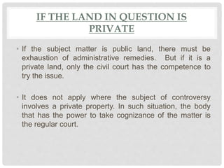 IF THE LAND IN QUESTION IS
PRIVATE
• If the subject matter is public land, there must be
exhaustion of administrative remedies. But if it is a
private land, only the civil court has the competence to
try the issue.
• It does not apply where the subject of controversy
involves a private property. In such situation, the body
that has the power to take cognizance of the matter is
the regular court.
 