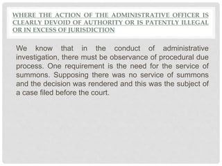WHERE THE ACTION OF THE ADMINISTRATIVE OFFICER IS
CLEARLY DEVOID OF AUTHORITY OR IS PATENTLY ILLEGAL
OR IN EXCESS OF JURISDICTION
We know that in the conduct of administrative
investigation, there must be observance of procedural due
process. One requirement is the need for the service of
summons. Supposing there was no service of summons
and the decision was rendered and this was the subject of
a case filed before the court.
 