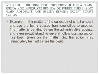 WHERE THE DOCTRINE DOES NOT PROVIDE FOR A PLAIN,
SPEEDY AND ADEQUATE REMEDY OR WHERE THERE IS NO
PLAIN ADEQUATE AND SPEEDY REMEDY EXCEPT COURT
ACTION
• Example: In the matter of the collection of small amount
and you are being passed from one office to another.
The matter is pending before the administrative agency,
and even notwithstanding several follow ups, no action
has been taken on the matter. So, the action may
immediately be filed before the court.
 