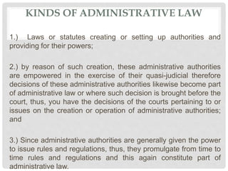 KINDS OF ADMINISTRATIVE LAW
1.) Laws or statutes creating or setting up authorities and
providing for their powers;
2.) by reason of such creation, these administrative authorities
are empowered in the exercise of their quasi-judicial therefore
decisions of these administrative authorities likewise become part
of administrative law or where such decision is brought before the
court, thus, you have the decisions of the courts pertaining to or
issues on the creation or operation of administrative authorities;
and
3.) Since administrative authorities are generally given the power
to issue rules and regulations, thus, they promulgate from time to
time rules and regulations and this again constitute part of
administrative law.
 