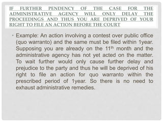 IF FURTHER PENDENCY OF THE CASE FOR THE
ADMINISTRATIVE AGENCY WILL ONLY DELAY THE
PROCEEDINGS AND THUS YOU ARE DEPRIVED OF YOUR
RIGHT TO FILE AN ACTION BEFORE THE COURT
• Example: An action involving a contest over public office
(quo warranto) and the same must be filed within 1year.
Supposing you are already on the 11th month and the
administrative agency has not yet acted on the matter.
To wait further would only cause further delay and
prejudice to the party and thus he will be deprived of his
right to file an action for quo warranto within the
prescribed period of 1year. So there is no need to
exhaust administrative remedies.
 