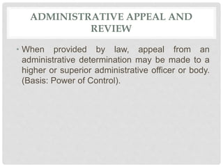 ADMINISTRATIVE APPEAL AND
REVIEW
• When provided by law, appeal from an
administrative determination may be made to a
higher or superior administrative officer or body.
(Basis: Power of Control).
 