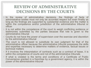 REVIEW OF ADMINISTRATIVE
DECISIONS BY THE COURTS
• In the review of administrative decisions, the findings of facts of
administrative bodies must not only be accorded respect but even finality as
long as the findings are supported by substantial evidence and the matter is
within the competence and/or jurisdiction of the administrative tribunal or
officer
• It is not within the competence of the court to weigh conflicting evidence or
testimonies submitted by the parties because that role is given to the
administrative tribunal
• Courts do not have the power of supervision over the exercise and discretion
by the administrative tribunal
• The court is not allowed to substitute its own judgment for that of the
administrative officer because the administrative tribunal possesses the skills
and expertise necessary to determine matters of evidence, factual issues or
technical matters
• If it involves the interpretation of contracts such as a contract of lease, it is
within the competence of courts and not of the administrative tribunals
• If what is violated is the terms and conditions of a Certificate of Public
Convenience granted in a franchise by a government agency, it is within the
power of the administrative tribunal
 