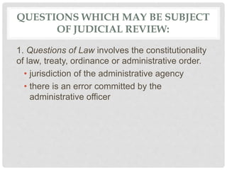 QUESTIONS WHICH MAY BE SUBJECT
OF JUDICIAL REVIEW:
1. Questions of Law involves the constitutionality
of law, treaty, ordinance or administrative order.
• jurisdiction of the administrative agency
• there is an error committed by the
administrative officer
 