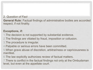 2. Question of Fact
General Rule: Factual findings of administrative bodies are accorded
respect, if not finality.
Exceptions, if:
1.The decision is not supported by substantial evidence.
2.The findings are vitiated by fraud, imposition or collusion.
3.The procedure is irregular.
4.Palpable or serious errors have been committed.
5.When grave abuse of discretion, arbitrariness or capriciousness is
manifest.
6.The law explicitly authorizes review of factual matters.
7.There is conflict in the factual findings not only at the Ombudsman
level, but even at the appellate court.
 
