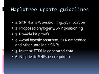 Haplotree update guidelines
 1. SNP Name*, position (hg19), mutation
 2. Proposed phylogeny/SNP positioning
 3. Provide kit proofs
 4. Avoid heavily recurrent, STR embedded,
and other unreliable SNPs.
 5. Must be FTDNA generated data
 6. No private SNPs (2+ required)
 