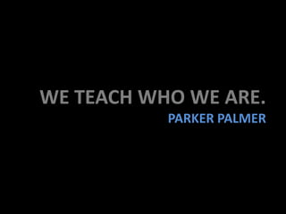 WE TEACH WHO WE ARE.
PARKER PALMER
 