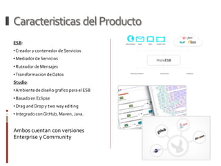 Caracteristicas delProducto
ESB:
•Creador y contenedor de Servicios
• Mediador de Servicios
• Ruteador de Mensajes
•Transformacion de Datos
Studio:
•Ambientede diseño grafico para el ESB
• Basado en Eclipse
• Drag and Drop y two way editing
• Integrado conGitHub, Maven, Java.
Ambos cuentan con versiones
Enterprise y Community
 