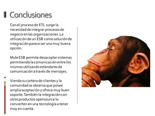 Conclusiones
Conel procesode ETL surge la
necesidaddeintegrar procesosde
negocioenlas organizaciones.La
utilizacióndeun ESB como soluciónde
integraciónpareceser una muy buena
opción.
MuleESB permite desacoplarsistemas
permitiendolacomunicaciónentre los
mismosutilizandoestándaresde
comunicaciónatravés de mensajes.
Viendosucartera de clientesy la
comunidadse observa que posee
ampliaaceptación yofrece muy buen
soporte.También la integracióncon
otrosproductos opensource lo
conviertenen una tecnologíaa tener
muy en cuenta.
 