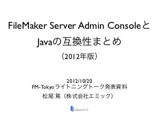 FileMaker Server Admin Consoleと
      Javaの互換性まとめ
          （2012年版）


               2012/10/20
     FM-Tokyoライトニングトーク発表資料
       松尾 篤（株式会社エミック）
 