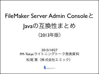 FileMaker Server Admin Consoleと
Javaの互換性まとめ
（2013年版）
2013/10/27	

FM-Tokyoライトニングトーク発表資料	

松尾 篤（株式会社エミック）

 