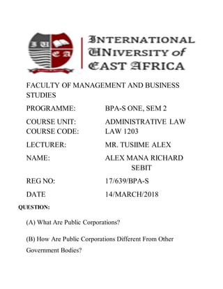 FACULTY OF MANAGEMENT AND BUSINESS
STUDIES
PROGRAMME: BPA-S ONE, SEM 2
COURSE UNIT: ADMINISTRATIVE LAW
COURSE CODE: LAW 1203
LECTURER: MR. TUSIIME ALEX
NAME: ALEX MANA RICHARD
SEBIT
REG NO: 17/639/BPA-S
DATE 14/MARCH/2018
QUESTION:
(A) What Are Public Corporations?
(B) How Are Public Corporations Different From Other
Government Bodies?
 