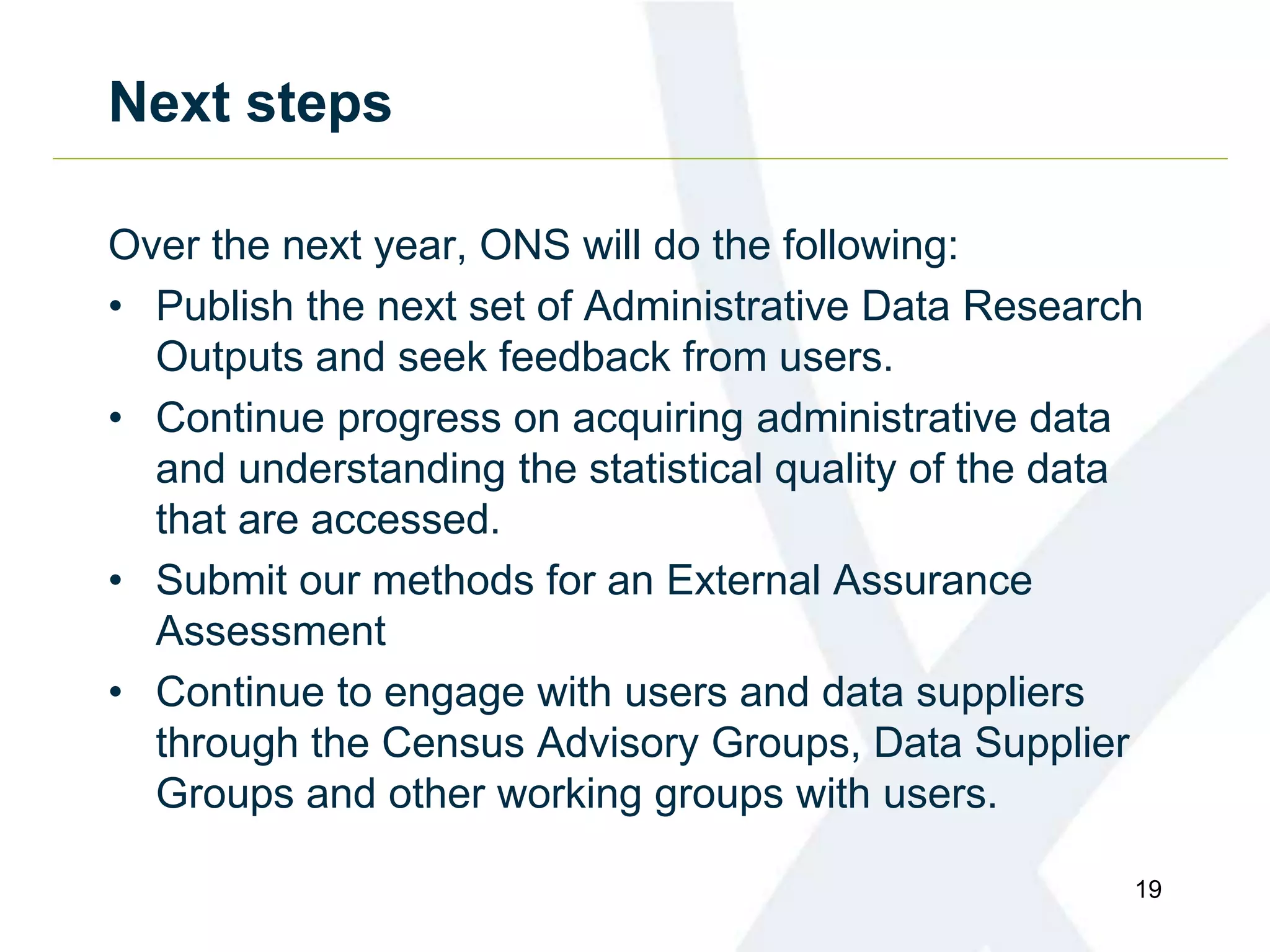 Next steps
Over the next year, ONS will do the following:
• Publish the next set of Administrative Data Research
Outputs and seek feedback from users.
• Continue progress on acquiring administrative data
and understanding the statistical quality of the data
that are accessed.
• Submit our methods for an External Assurance
Assessment
• Continue to engage with users and data suppliers
through the Census Advisory Groups, Data Supplier
Groups and other working groups with users.
19
 