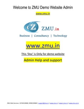 Welcome to ZMU Demo Website Admin
                                         www.zmu.in




                           www.zmu.in
                    This ‘Doc’ is Only for demo website

                        Admin Help and support




ZMU Web Services | 87440-89080, 99900-89080 | support@zmu.in | www.zmu.in | www.t.zmu.in | www.zmu.co.in
 