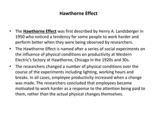 Hawthorne Effect
• The Hawthorne Effect was first described by Henry A. Landsberger in
1950 who noticed a tendency for some people to work harder and
perform better when they were being observed by researchers.
• The Hawthorne Effect is named after a series of social experiments on
the influence of physical conditions on productivity at Western
Electric’s factory at Hawthorne, Chicago in the 1920s and 30s.
• The researchers changed a number of physical conditions over the
course of the experiments including lighting, working hours and
breaks. In all cases, employee productivity increased when a change
was made. The researchers concluded that employees became
motivated to work harder as a response to the attention being paid to
them, rather than the actual physical changes themselves.
 