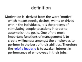 definition
Motivation is derived from the word ’motive’
which means needs, desires, wants or drives
within the individuals. It is the process of
stimulating people to actions in order to
accomplish the goals. One of the most
important functions of management is to
create willingness amongst the employees to
perform in the best of their abilities. Therefore
the rolof a leader e is to awaken interest in
performance of employees in their jobs.
 