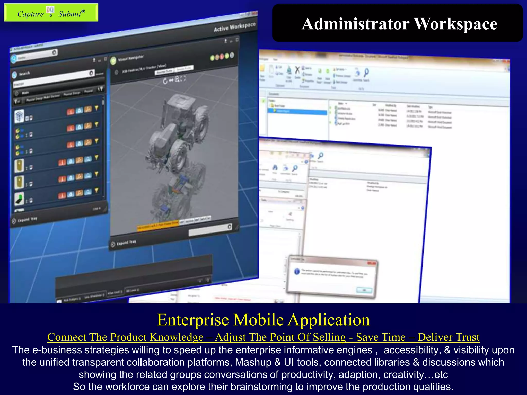 Administrator Workspace
Enterprise Mobile Application
Connect The Product Knowledge – Adjust The Point Of Selling - Save Time – Deliver Trust
The e-business strategies willing to speed up the enterprise informative engines , accessibility, & visibility upon
the unified transparent collaboration platforms, Mashup & UI tools, connected libraries & discussions which
showing the related groups conversations of productivity, adaption, creativity…etc
So the workforce can explore their brainstorming to improve the production qualities.
Capture & Submit®
 