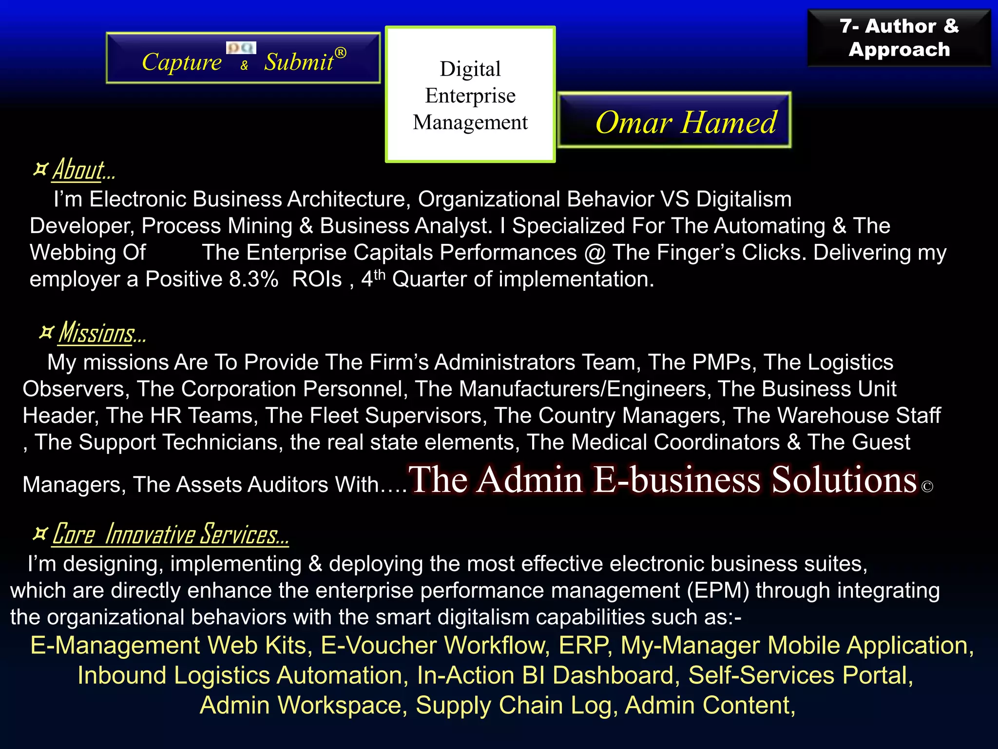 ¤ About…
I’m Electronic Business Architecture, Organizational Behavior VS Digitalism
Developer, Process Mining & Business Analyst. I Specialized For The Automating & The
Webbing Of The Enterprise Capitals Performances @ The Finger’s Clicks. Delivering my
employer a Positive 8.3% ROIs , 4th Quarter of implementation.
¤ Missions…
My missions Are To Provide The Firm’s Administrators Team, The PMPs, The Logistics
Observers, The Corporation Personnel, The Manufacturers/Engineers, The Business Unit
Header, The HR Teams, The Fleet Supervisors, The Country Managers, The Warehouse Staff
, The Support Technicians, the real state elements, The Medical Coordinators & The Guest
Managers, The Assets Auditors With….The Admin E-business Solutions©
¤ Core Innovative Services…
I’m designing, implementing & deploying the most effective electronic business suites,
which are directly enhance the enterprise performance management (EPM) through integrating
the organizational behaviors with the smart digitalism capabilities such as:-
E-Management Web Kits, E-Voucher Workflow, ERP, My-Manager Mobile Application,
Inbound Logistics Automation, In-Action BI Dashboard, Self-Services Portal,
Admin Workspace, Supply Chain Log, Admin Content,
Capture & Submit®
7- Author &
Approach
Omar Hamed
Digital
Enterprise
Management
 