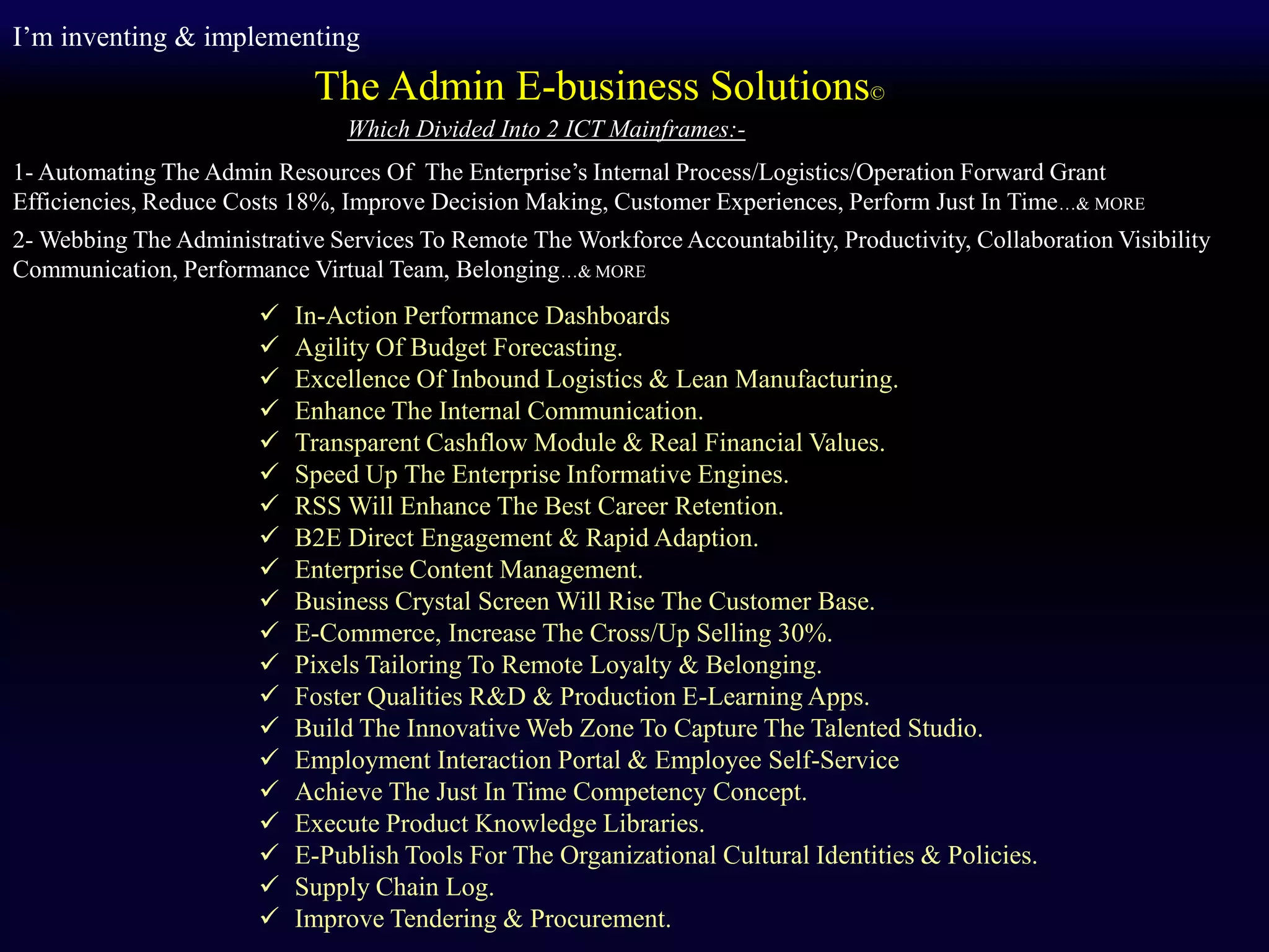  In-Action Performance Dashboards
 Agility Of Budget Forecasting.
 Excellence Of Inbound Logistics & Lean Manufacturing.
 Enhance The Internal Communication.
 Transparent Cashflow Module & Real Financial Values.
 Speed Up The Enterprise Informative Engines.
 RSS Will Enhance The Best Career Retention.
 B2E Direct Engagement & Rapid Adaption.
 Enterprise Content Management.
 Business Crystal Screen Will Rise The Customer Base.
 E-Commerce, Increase The Cross/Up Selling 30%.
 Pixels Tailoring To Remote Loyalty & Belonging.
 Foster Qualities R&D & Production E-Learning Apps.
 Build The Innovative Web Zone To Capture The Talented Studio.
 Employment Interaction Portal & Employee Self-Service
 Achieve The Just In Time Competency Concept.
 Execute Product Knowledge Libraries.
 E-Publish Tools For The Organizational Cultural Identities & Policies.
 Supply Chain Log.
 Improve Tendering & Procurement.
I’m inventing & implementing
The Admin E-business Solutions©
Which Divided Into 2 ICT Mainframes:-
1- Automating The Admin Resources Of The Enterprise’s Internal Process/Logistics/Operation Forward Grant
Efficiencies, Reduce Costs 18%, Improve Decision Making, Customer Experiences, Perform Just In Time…& MORE
2- Webbing The Administrative Services To Remote The Workforce Accountability, Productivity, Collaboration Visibility
Communication, Performance Virtual Team, Belonging…& MORE
 