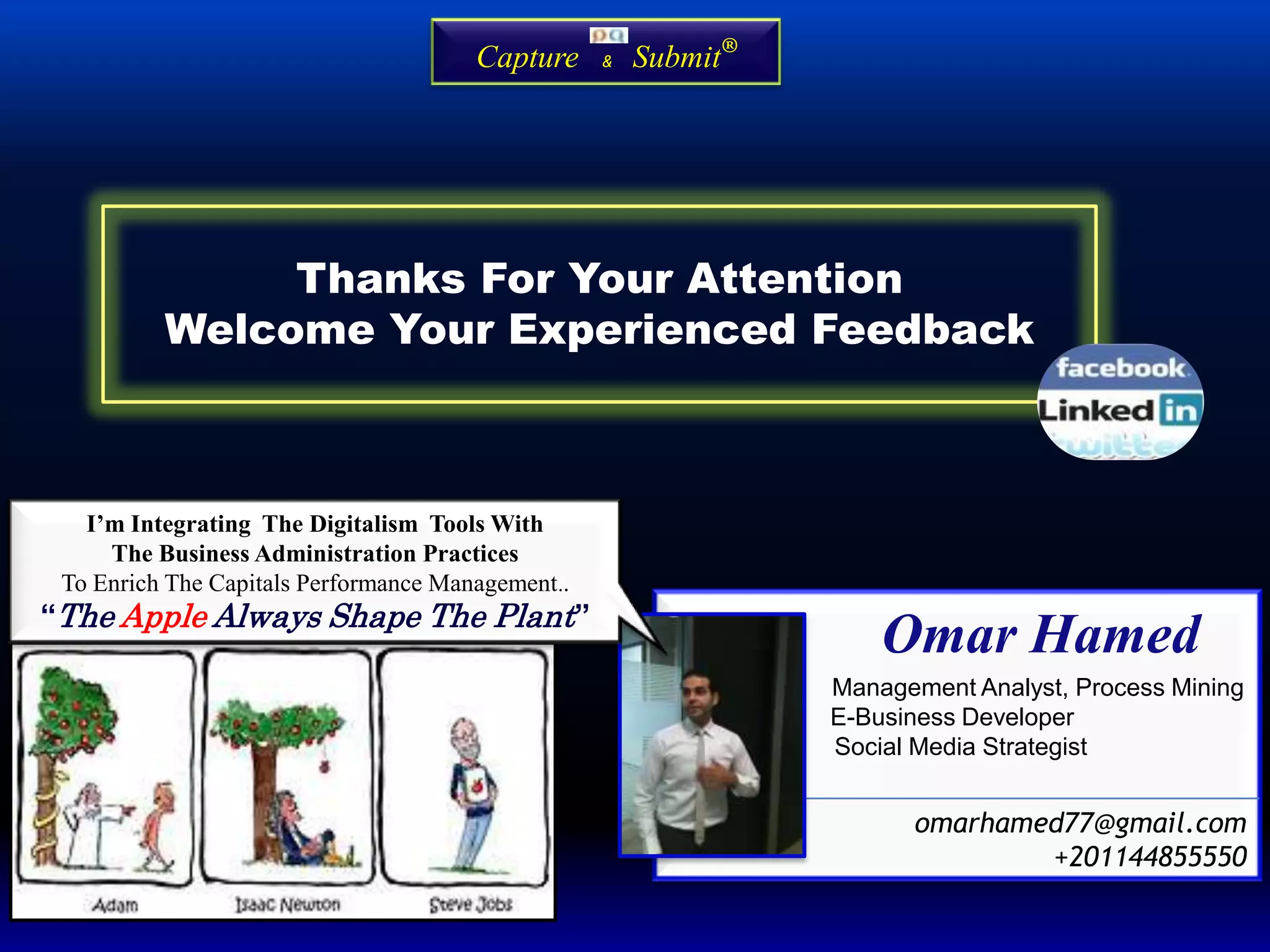 Omar Hamed
Management Analyst, Process Mining
E-Business Developer
Social Media Strategist
omarhamed77@gmail.com
+201144855550
I’m Integrating The Digitalism Tools With
The Business Administration Practices
To Enrich The Capitals Performance Management..
“The Apple Always Shape The Plant”
Thanks For Your Attention
Welcome Your Experienced Feedback
Capture & Submit®
 
