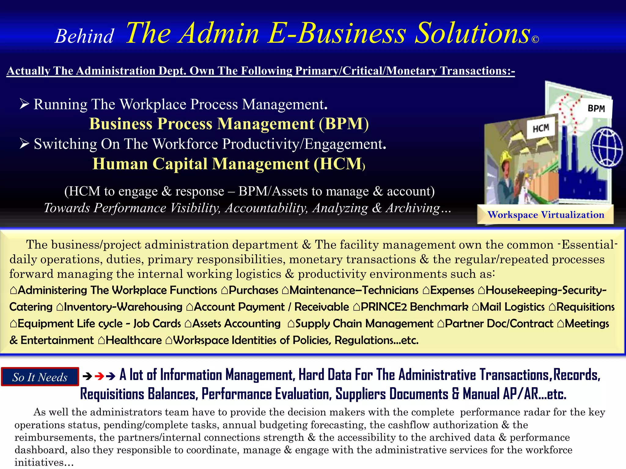  A lot of Information Management, Hard Data For The Administrative Transactions,Records,
Requisitions Balances, Performance Evaluation, Suppliers Documents & Manual AP/AR...etc.
As well the administrators team have to provide the decision makers with the complete performance radar for the key
operations status, pending/complete tasks, annual budgeting forecasting, the cashflow authorization & the
reimbursements, the partners/internal connections strength & the accessibility to the archived data & performance
dashboard, also they responsible to coordinate, manage & engage with the administrative services for the workforce
initiatives…
Actually The Administration Dept. Own The Following Primary/Critical/Monetary Transactions:-
 Running The Workplace Process Management.
Business Process Management (BPM)
 Switching On The Workforce Productivity/Engagement.
Human Capital Management (HCM)
Workspace Virtualization
So It Needs
The business/project administration department & The facility management own the common -Essential-
daily operations, duties, primary responsibilities, monetary transactions & the regular/repeated processes
forward managing the internal working logistics & productivity environments such as:
⌂Administering The Workplace Functions ⌂Purchases ⌂Maintenance–Technicians ⌂Expenses ⌂Housekeeping-Security-
Catering ⌂Inventory-Warehousing ⌂Account Payment / Receivable ⌂PRINCE2 Benchmark ⌂Mail Logistics ⌂Requisitions
⌂Equipment Life cycle - Job Cards ⌂Assets Accounting ⌂Supply Chain Management ⌂Partner Doc/Contract ⌂Meetings
& Entertainment ⌂Healthcare ⌂Workspace Identities of Policies, Regulations…etc.
Behind The Admin E-Business Solutions©
(HCM to engage & response – BPM/Assets to manage & account)
Towards Performance Visibility, Accountability, Analyzing & Archiving…
 