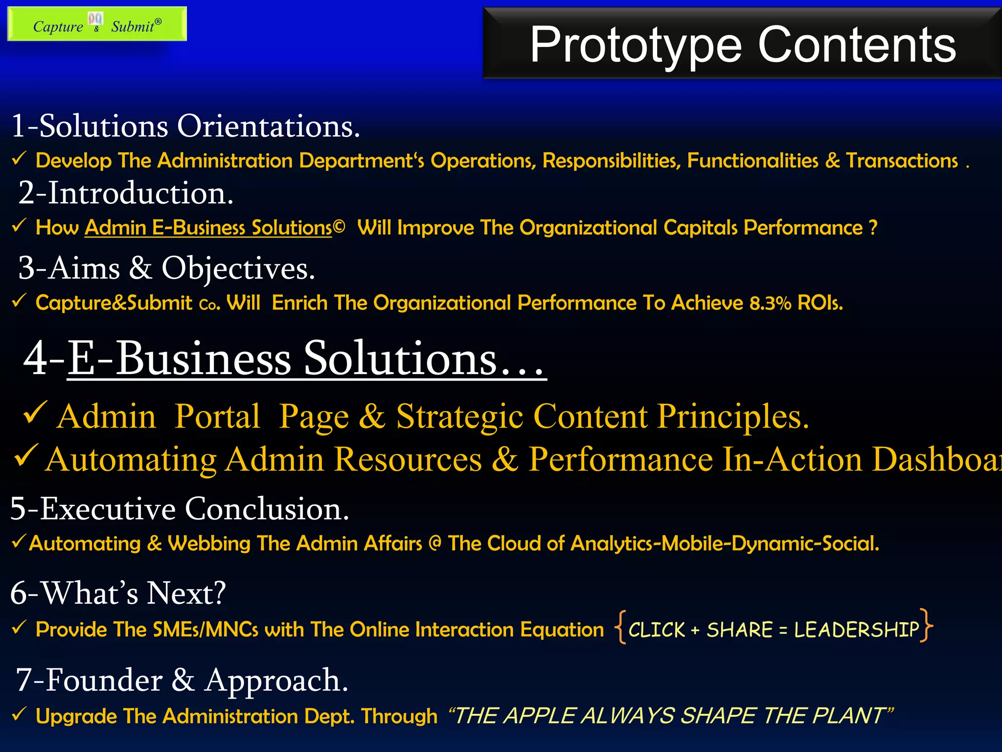 1-Solutions Orientations.
 Develop The Administration Department‘s Operations, Responsibilities, Functionalities & Transactions .
2-Introduction.
 How Admin E-Business Solutions© Will Improve The Organizational Capitals Performance ?
3-Aims & Objectives.
 Capture&Submit Co. Will Enrich The Organizational Performance To Achieve 8.3% ROIs.
4-E-Business Solutions…
5-Executive Conclusion.
Automating & Webbing The Admin Affairs @ The Cloud of Analytics-Mobile-Dynamic-Social.
6-What’s Next?
 Provide The SMEs/MNCs with The Online Interaction Equation CLICK + SHARE = LEADERSHIP
7-Founder & Approach.
 Upgrade The Administration Dept. Through “THE APPLE ALWAYS SHAPE THE PLANT”
Prototype Contents
 Admin Portal Page & Strategic Content Principles.
Automating Admin Resources & Performance In-Action Dashboar
Capture & Submit®
 