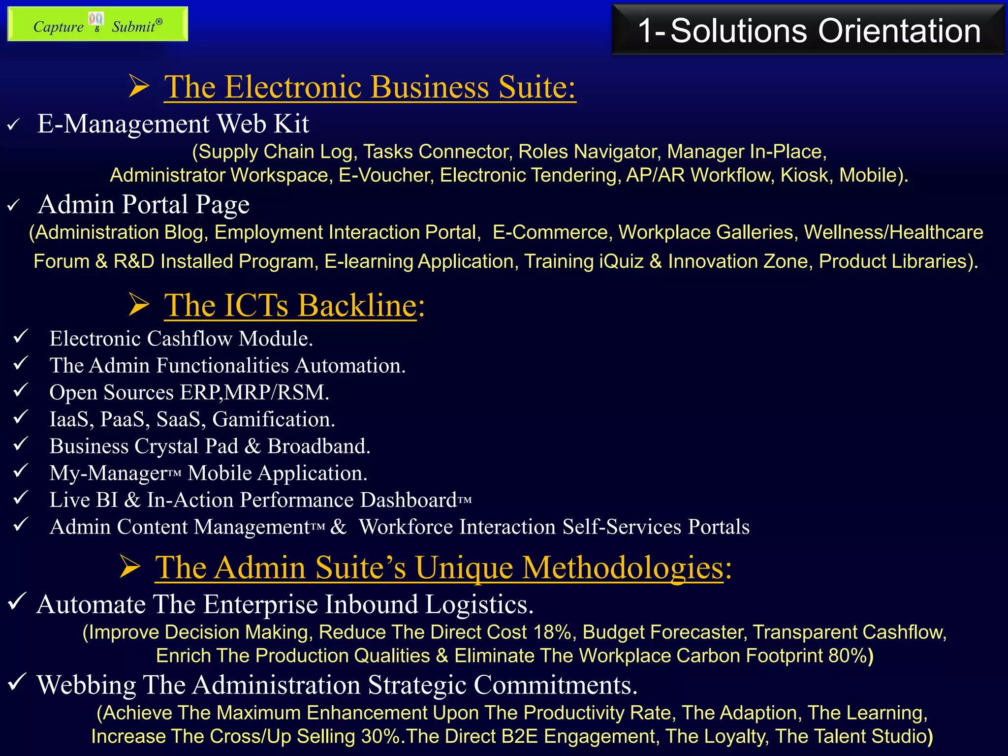  The Electronic Business Suite:
 E-Management Web Kit
(Supply Chain Log, Tasks Connector, Roles Navigator, Manager In-Place,
Administrator Workspace, E-Voucher, Electronic Tendering, AP/AR Workflow, Kiosk, Mobile).
 Admin Portal Page
(Administration Blog, Employment Interaction Portal, E-Commerce, Workplace Galleries, Wellness/Healthcare
Forum & R&D Installed Program, E-learning Application, Training iQuiz & Innovation Zone, Product Libraries).
 The ICTs Backline:
 Electronic Cashflow Module.
 The Admin Functionalities Automation.
 Open Sources ERP,MRP/RSM.
 IaaS, PaaS, SaaS, Gamification.
 Business Crystal Pad & Broadband.
 My-Manager™ Mobile Application.
 Live BI & In-Action Performance Dashboard™
 Admin Content Management™ & Workforce Interaction Self-Services Portals
 The Admin Suite’s Unique Methodologies:
 Automate The Enterprise Inbound Logistics.
(Improve Decision Making, Reduce The Direct Cost 18%, Budget Forecaster, Transparent Cashflow,
Enrich The Production Qualities & Eliminate The Workplace Carbon Footprint 80%)
 Webbing The Administration Strategic Commitments.
(Achieve The Maximum Enhancement Upon The Productivity Rate, The Adaption, The Learning,
Increase The Cross/Up Selling 30%.The Direct B2E Engagement, The Loyalty, The Talent Studio)
1-Solutions OrientationCapture & Submit®
 