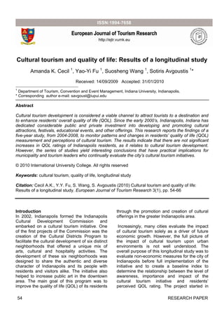 54 RESEARCH PAPER
Cultural tourism and quality of life: Results of a longitudinal study
Amanda K. Cecil 1
, Yao-Yi Fu 1
, Suosheng Wang 1
, Sotiris Avgoustis 1
*
Received: 14/09/2009 Accepted: 31/01/2010
1
Department of Tourism, Convention and Event Management, Indiana University, Indianapolis.
* Corresponding author e-mail: savgoust@iupui.edu
Abstract
Cultural tourism development is considered a viable channel to attract tourists to a destination and
to enhance residents’ overall quality of life (QOL). Since the early 2000’s, Indianapolis, Indiana has
dedicated considerable public and private investment into developing and promoting cultural
attractions, festivals, educational events, and other offerings. This research reports the findings of a
five-year study, from 2004-2008, to monitor patterns and changes in residents’ quality of life (QOL)
measurement and perceptions of cultural tourism. The results indicate that there are not significant
increases in QOL ratings of Indianapolis residents, as it relates to cultural tourism development.
However, the series of studies yield interesting conclusions that have practical implications for
municipality and tourism leaders who continually evaluate the city’s cultural tourism initiatives.
© 2010 International University College. All rights reserved
Keywords: cultural tourism, quality of life, longitudinal study
Citation: Cecil A.K., Y.Y. Fu, S. Wang, S. Avgoustis (2010) Cultural tourism and quality of life:
Results of a longitudinal study. European Journal of Tourism Research 3(1), pp. 54-66
Introduction
In 2002, Indianapolis formed the Indianapolis
Cultural Development Commission and
embarked on a cultural tourism initiative. One
of the first projects of the Commission was the
creation of the Cultural Districts Program to
facilitate the cultural development of six distinct
neighborhoods that offered a unique mix of
arts, cultural and hospitality activities. The
development of these six neighborhoods was
designed to share the authentic and diverse
character of Indianapolis and its people with
residents and visitors alike. The initiative also
helped to increase public art in the downtown
area. The main goal of this program was to
improve the quality of life (QOL) of its residents
through the promotion and creation of cultural
offerings in the greater Indianapolis area.
Increasingly, many cities evaluate the impact
of cultural tourism solely as a driver of future
economic growth. However, the full picture of
the impact of cultural tourism upon urban
environments is not well understood. The
overall purpose of this longitudinal study was to
evaluate non-economic measures for the city of
Indianapolis before full implementation of the
initiative and to create a baseline index to
determine the relationship between the level of
awareness, importance and impact of the
cultural tourism initiative and residents’
perceived QOL rating. The project started in
 
