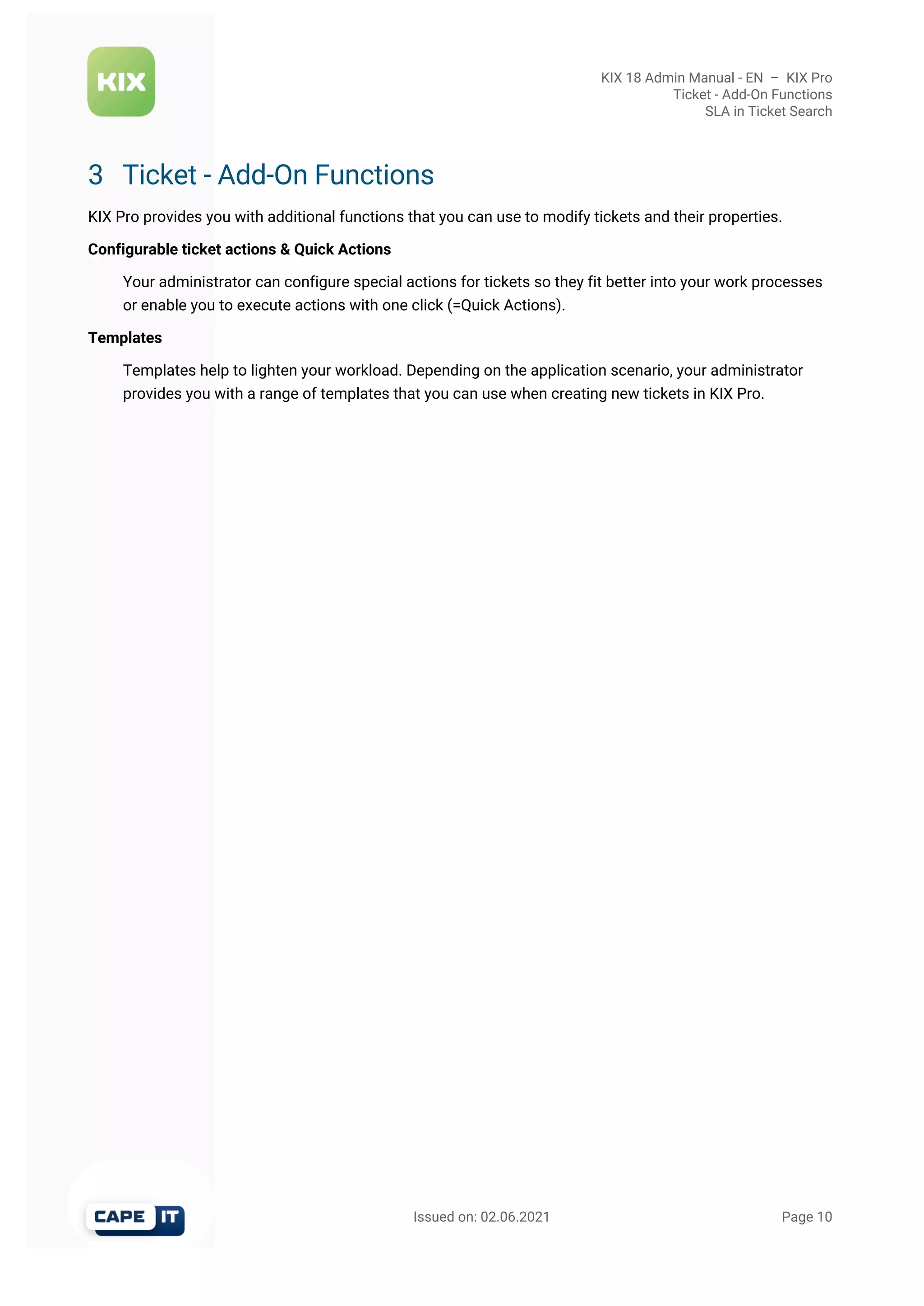 KIX 18 Admin Manual - EN  –  KIX Pro
Ticket - Add-On Functions
SLA in Ticket Search
                                                       Issued on: 02.06.2021                                                                   Page 10
3 Ticket - Add-On Functions
KIX Pro provides you with additional functions that you can use to modify tickets and their properties.
Configurable ticket actions & Quick Actions
Your administrator can configure special actions for tickets so they fit better into your work processes
or enable you to execute actions with one click (=Quick Actions).
Templates
Templates help to lighten your workload. Depending on the application scenario, your administrator
provides you with a range of templates that you can use when creating new tickets in KIX Pro.
 