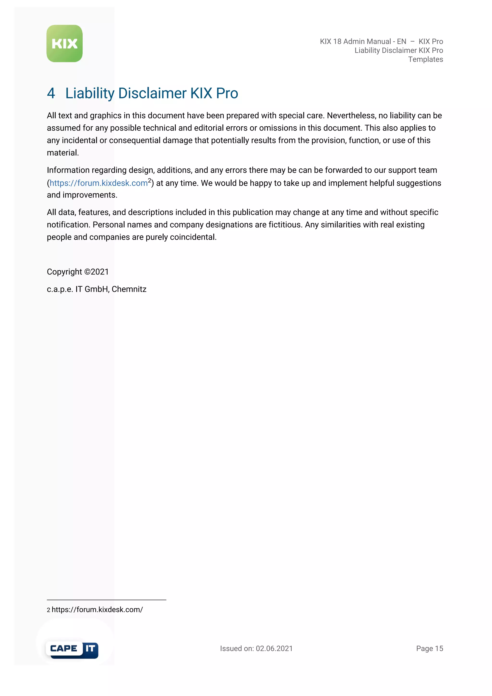 KIX 18 Admin Manual - EN  –  KIX Pro
Liability Disclaimer KIX Pro
Templates
                                                       Issued on: 02.06.2021                                                                   Page 15
2 https://forum.kixdesk.com/
4 Liability Disclaimer KIX Pro
All text and graphics in this document have been prepared with special care. Nevertheless, no liability can be
assumed for any possible technical and editorial errors or omissions in this document. This also applies to
any incidental or consequential damage that potentially results from the provision, function, or use of this
material.
Information regarding design, additions, and any errors there may be can be forwarded to our support team
(https://forum.kixdesk.com2
) at any time. We would be happy to take up and implement helpful suggestions
and improvements.
All data, features, and descriptions included in this publication may change at any time and without specific
notification. Personal names and company designations are fictitious. Any similarities with real existing
people and companies are purely coincidental.
Copyright ©2021
c.a.p.e. IT GmbH, Chemnitz
 