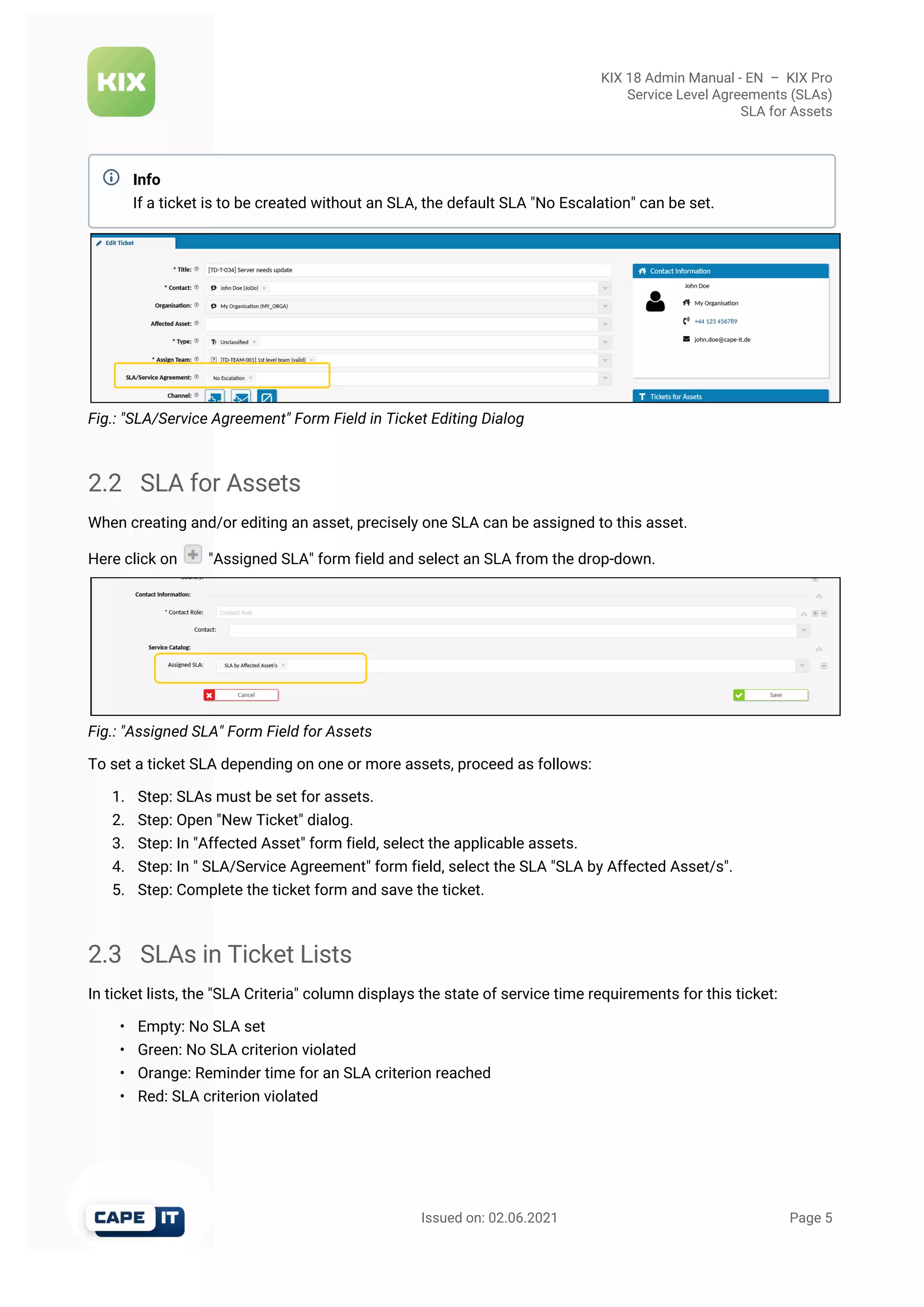 KIX 18 Admin Manual - EN  –  KIX Pro
Service Level Agreements (SLAs)
SLA for Assets
                                                       Issued on: 02.06.2021                                                                   Page 5
Fig.: "SLA/Service Agreement" Form Field in Ticket Editing Dialog
2.2 SLA for Assets
When creating and/or editing an asset, precisely one SLA can be assigned to this asset.
Here click on  "Assigned SLA" form field and select an SLA from the drop-down.
Fig.: "Assigned SLA" Form Field for Assets
To set a ticket SLA depending on one or more assets, proceed as follows:
1. Step: SLAs must be set for assets.
2. Step: Open "New Ticket" dialog.
3. Step: In "Affected Asset" form field, select the applicable assets.
4. Step: In " SLA/Service Agreement" form field, select the SLA "SLA by Affected Asset/s".
5. Step: Complete the ticket form and save the ticket.
2.3 SLAs in Ticket Lists
In ticket lists, the "SLA Criteria" column displays the state of service time requirements for this ticket:
• Empty: No SLA set
• Green: No SLA criterion violated
• Orange: Reminder time for an SLA criterion reached
• Red: SLA criterion violated
Info
If a ticket is to be created without an SLA, the default SLA "No Escalation" can be set.

 