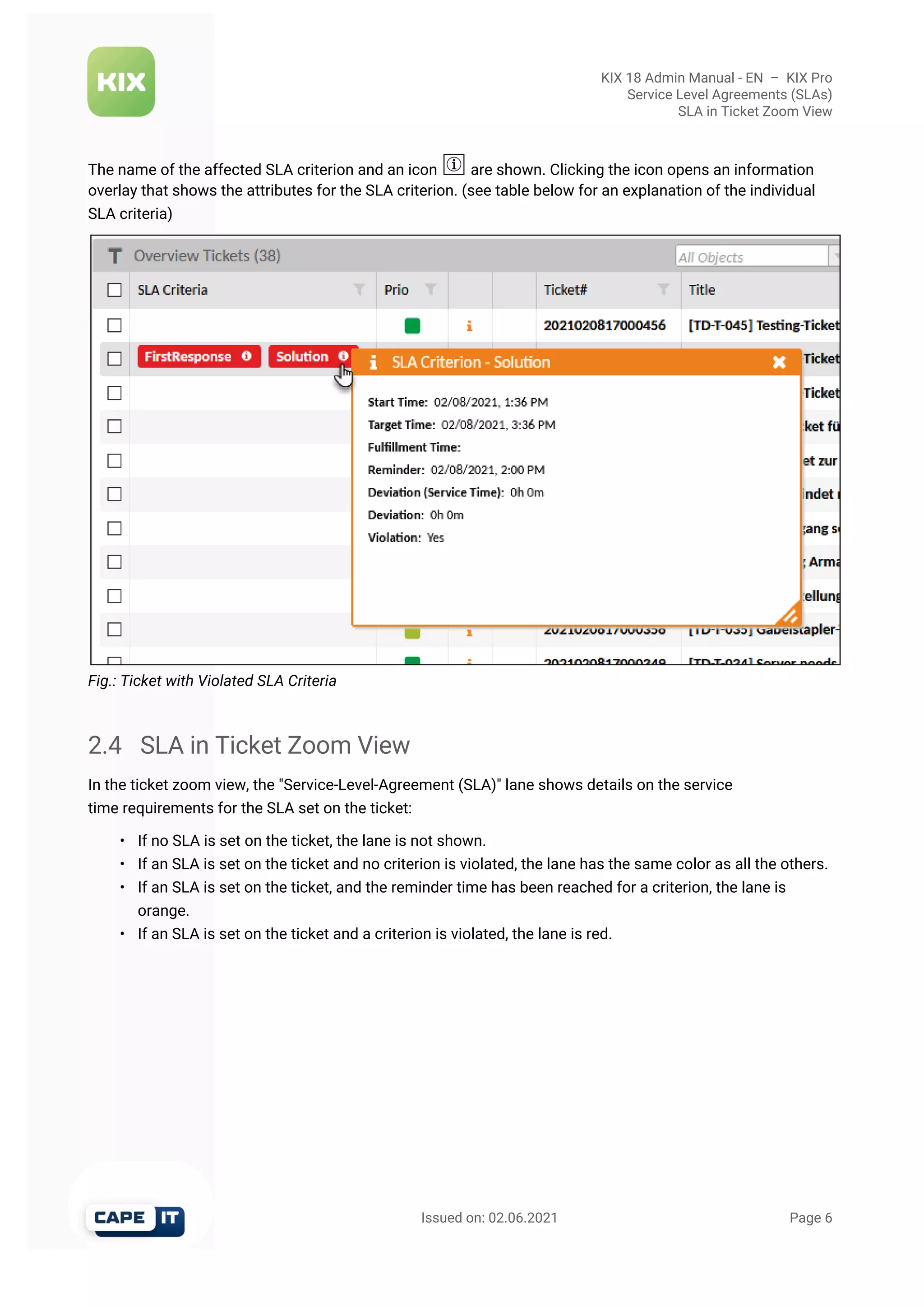 KIX 18 Admin Manual - EN  –  KIX Pro
Service Level Agreements (SLAs)
SLA in Ticket Zoom View
                                                       Issued on: 02.06.2021                                                                   Page 6
The name of the affected SLA criterion and an icon  are shown. Clicking the icon opens an information
overlay that shows the attributes for the SLA criterion. (see table below for an explanation of the individual
SLA criteria)
Fig.: Ticket with Violated SLA Criteria
2.4 SLA in Ticket Zoom View
In the ticket zoom view, the "Service-Level-Agreement (SLA)" lane shows details on the service
time requirements for the SLA set on the ticket:
• If no SLA is set on the ticket, the lane is not shown.
• If an SLA is set on the ticket and no criterion is violated, the lane has the same color as all the others.
• If an SLA is set on the ticket, and the reminder time has been reached for a criterion, the lane is
orange.
• If an SLA is set on the ticket and a criterion is violated, the lane is red.
 