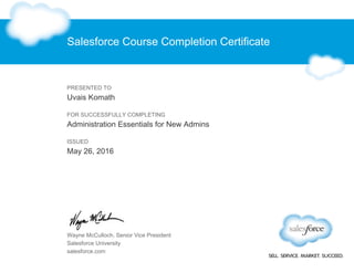 Salesforce Course Completion Certificate
PRESENTED TO
Uvais Komath
FOR SUCCESSFULLY COMPLETING
Administration Essentials for New Admins
ISSUED
May 26, 2016
Wayne McCulloch, Senior Vice President
Salesforce University
salesforce.com
 