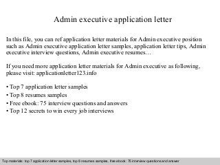 Admin executive application letter 
In this file, you can ref application letter materials for Admin executive position 
such as Admin executive application letter samples, application letter tips, Admin 
executive interview questions, Admin executive resumes… 
If you need more application letter materials for Admin executive as following, 
please visit: applicationletter123.info 
• Top 7 application letter samples 
• Top 8 resumes samples 
• Free ebook: 75 interview questions and answers 
• Top 12 secrets to win every job interviews 
Top materials: top 7 application letter samples, top 8 resumes samples, free ebook: 75 interview questions and answer 
Interview questions and answers – free download/ pdf and ppt file 
 