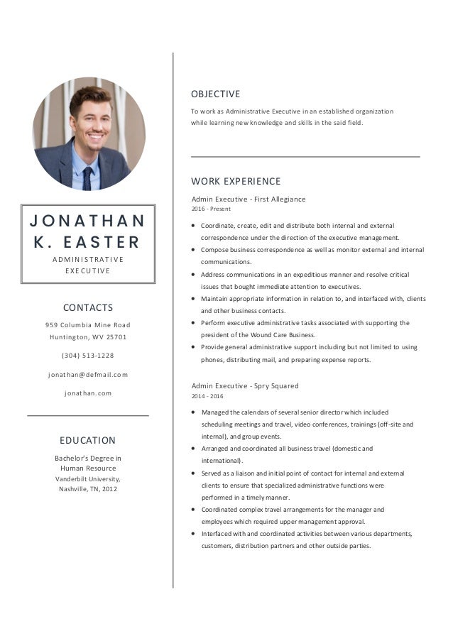 OBJECTIVE
To work as Administrative Executive in an established organization
while learning new knowledge and skills in the said field.
WORK EXPERIENCE
Admin Executive - First Allegiance
2016 - Present
• Coordinate, create, edit and distribute both internal and external
correspondence under the direction of the executive management.
• Compose business correspondence as well as monitor external and internal
communications.
• Address communications in an expeditious manner and resolve critical
issues that bought immediate attention to executives.
• Maintain appropriate information in relation to, and interfaced with, clients
and other business contacts.
• Perform executive administrative tasks associated with supporting the
president of the Wound Care Business.
• Provide general administrative support including but not limited to using
phones, distributing mail, and preparing expense reports.
Admin Executive - Spry Squared
2014 - 2016
• Managed the calendars of several senior director which included
scheduling meetings and travel, video conferences, trainings (off-site and
internal), and group events.
• Arranged and coordinated all business travel (domestic and
international).
• Served as a liaison and initial point of contact for internal and external
clients to ensure that specialized administrative functions were
performed in a timely manner.
• Coordinated complex travel arrangements for the manager and
employees which required upper management approval.
• Interfaced with and coordinated activities between various departments,
customers, distribution partners and other outside parties.
J O N A T H A N
K . E A S T E R
A D M I N I S T R A T I V E
E X E C U T I V E
CONTACTS
959 Columbia Mine Road
Huntington, WV 25701
(304) 513-1228
jonathan@defmail.com
jonathan.com
EDUCATION
Vanderbilt University,
Nashville, TN, 2012
Bachelor's Degree in
Human Resource
 