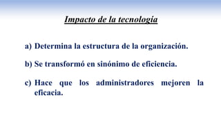 Impacto de la tecnología
a) Determina la estructura de la organización.
b) Se transformó en sinónimo de eficiencia.
c) Hace que los administradores mejoren la
eficacia.
 