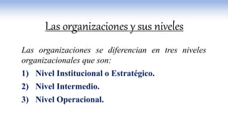 Las organizaciones se diferencian en tres niveles
organizacionales que son:
1) Nivel Institucional o Estratégico.
2) Nivel Intermedio.
3) Nivel Operacional.
Las organizaciones y sus niveles
 